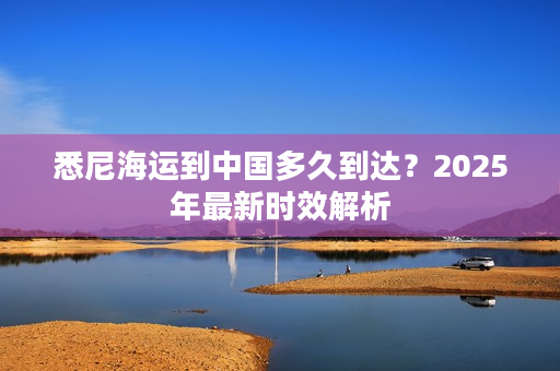 悉尼海运到中国多久到达？2025年最新时效解析