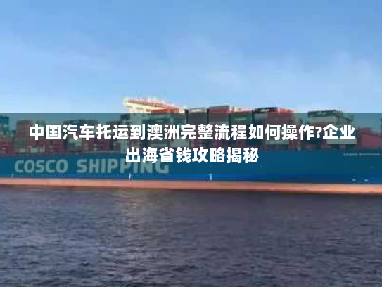 中国汽车托运到澳洲完整流程如何操作?企业出海省钱攻略揭秘 中国汽车托运到澳洲完整流程如何操作?企业出海省钱攻略揭秘