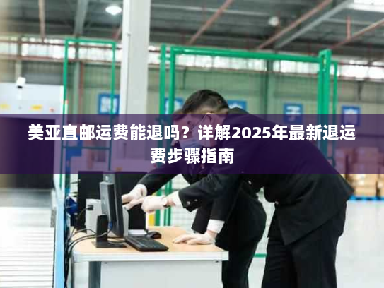 美亚直邮运费能退吗？详解2025年最新退运费步骤指南