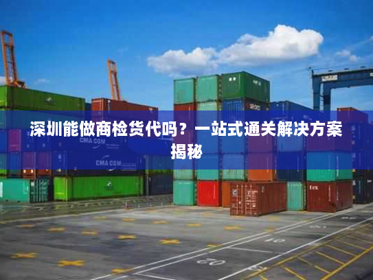 深圳能做商检货代吗？一站式通关解决方案揭秘