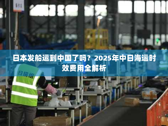 日本发船运到中国了吗?2025年中日海运时效费用全解析 日本发船运到中国了吗?2025年中日海运时效费用全解析