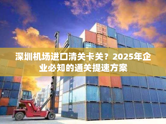 深圳机场进口清关卡关？2025年企业必知的通关提速方案