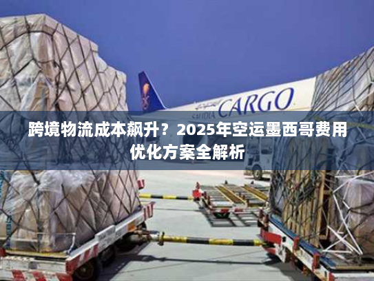 跨境物流成本飙升？2025年空运墨西哥费用优化方案全解析