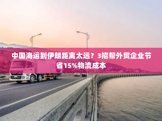 中国海运到伊朗距离太远?3招帮外贸企业节省15%物流成本 中国海运到伊朗距离太远?3招帮外贸企业节省15%物流成本