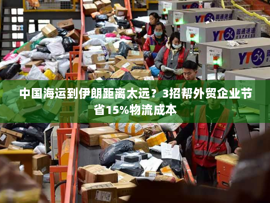 中国海运到伊朗距离太远?3招帮外贸企业节省15%物流成本 中国海运到伊朗距离太远?3招帮外贸企业节省15%物流成本