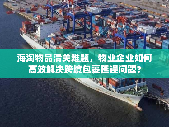 海淘物品清关难题，物业企业如何高效解决跨境包裹延误问题？