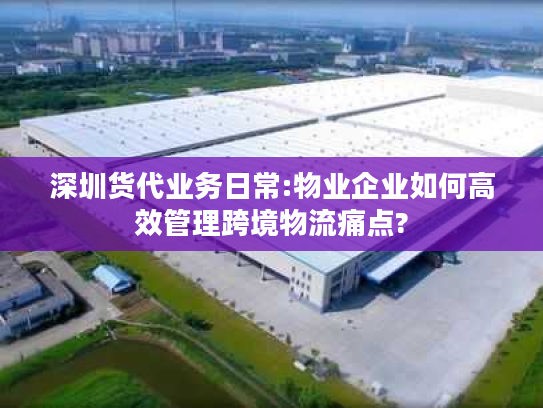 深圳货代业务日常:物业企业如何高效管理跨境物流痛点?