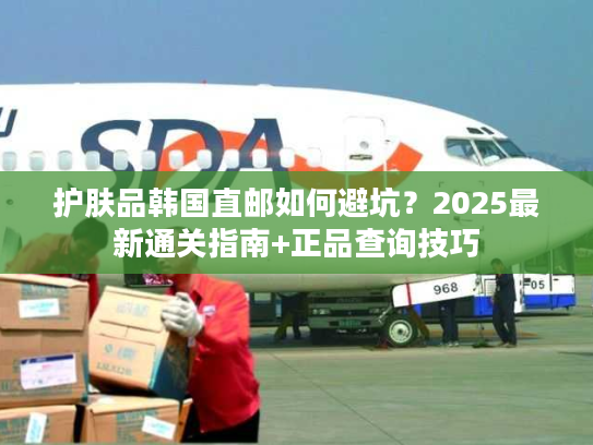 护肤品韩国直邮如何避坑?2025最新通关指南+正品查询技巧 护肤品韩国直邮如何避坑?2025最新通关指南+正品查询技巧
