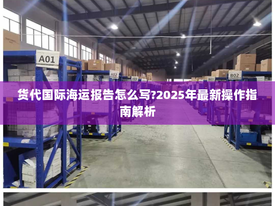 货代国际海运报告怎么写?2025年最新操作指南解析 货代国际海运报告怎么写?2025年最新操作指南解析