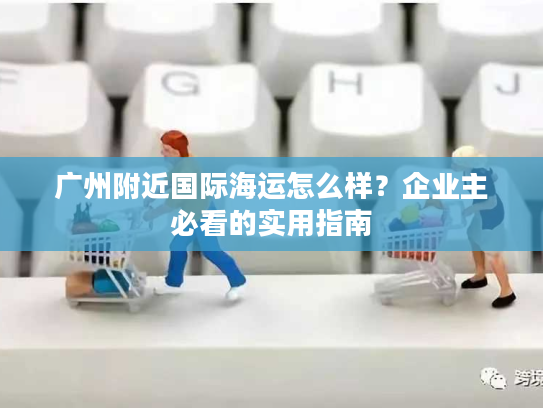 广州附近国际海运怎么样？企业主必看的实用指南
