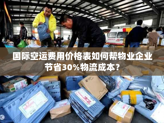 国际空运费用价格表如何帮物业企业节省30%物流成本？