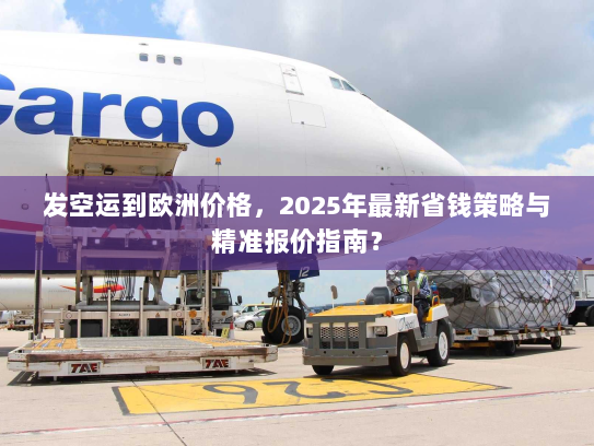 发空运到欧洲价格,2025年最新省钱策略与精准报价指南? 发空运到欧洲价格,2025年最新省钱策略与精准报价指南?