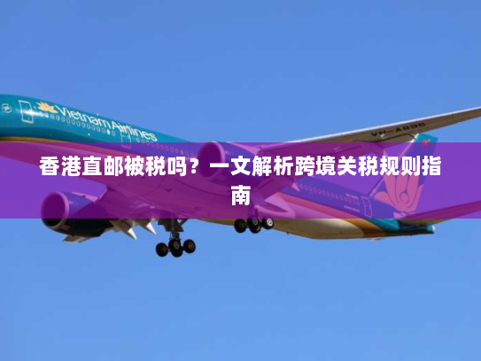 香港直邮被税吗?一文解析跨境关税规则指南 香港直邮被税吗?一文解析跨境关税规则指南