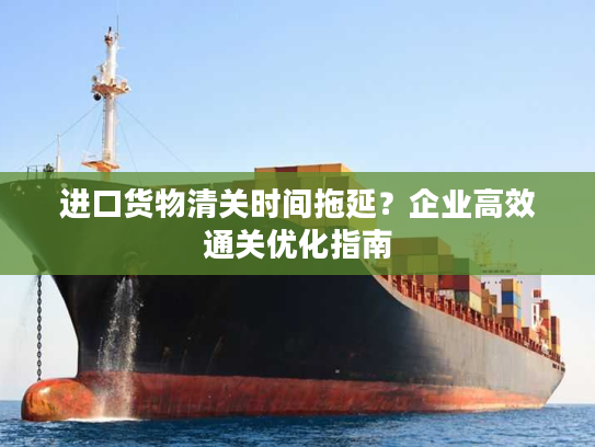 进口货物清关时间拖延?企业高效通关优化指南 进口货物清关时间拖延?企业高效通关优化指南