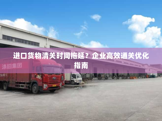 进口货物清关时间拖延？企业高效通关优化指南