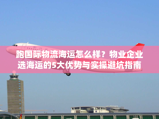 跑国际物流海运怎么样?物业企业选海运的5大优势与实操避坑指南 跑国际物流海运怎么样?物业企业选海运的5大优势与实操避坑指南