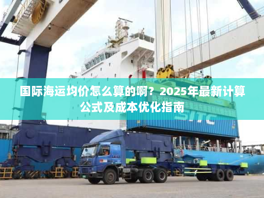 国际海运均价怎么算的啊?2025年最新计算公式及成本优化指南 国际海运均价怎么算的啊?2025年最新计算公式及成本优化指南
