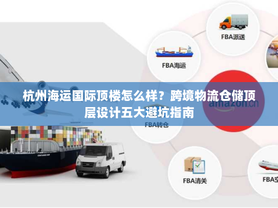 杭州海运国际顶楼怎么样?跨境物流仓储顶层设计五大避坑指南 杭州海运国际顶楼怎么样?跨境物流仓储顶层设计五大避坑指南