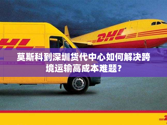 莫斯科到深圳货代中心如何解决跨境运输高成本难题? 莫斯科到深圳货代中心如何解决跨境运输高成本难题?