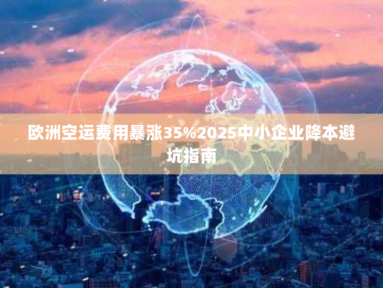 欧洲空运费用暴涨35%2025中小企业降本避坑指南 欧洲空运费用暴涨35%2025中小企业降本避坑指南