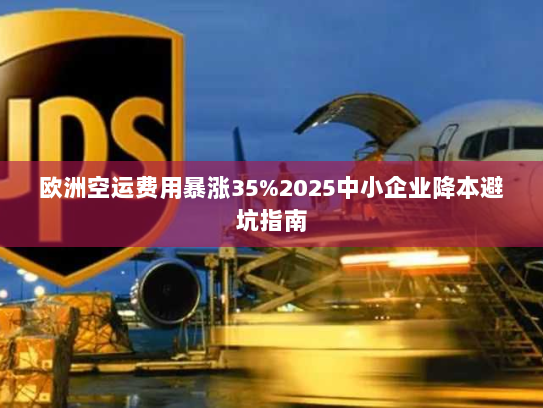 欧洲空运费用暴涨35%2025中小企业降本避坑指南 欧洲空运费用暴涨35%2025中小企业降本避坑指南