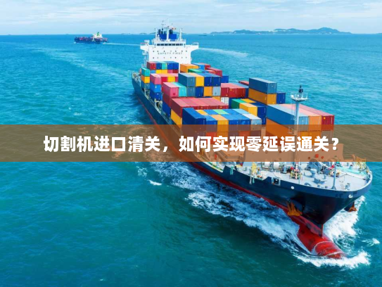 切割机进口清关，如何实现零延误通关？