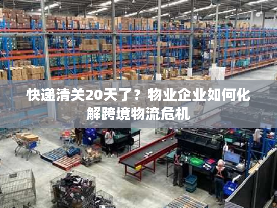 快递清关20天了？物业企业如何化解跨境物流危机