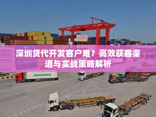 深圳货代开发客户难？高效获客渠道与实战策略解析