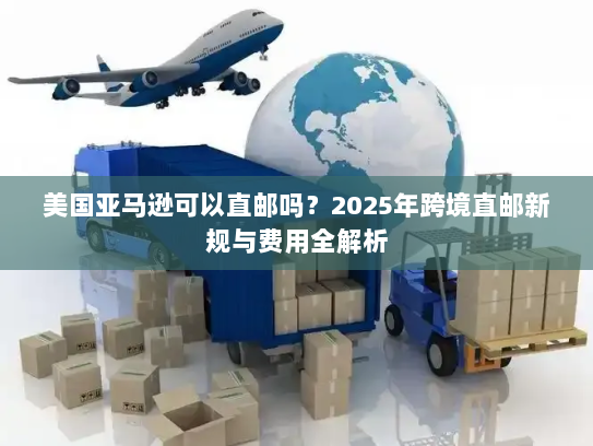 美国亚马逊可以直邮吗?2025年跨境直邮新规与费用全解析 美国亚马逊可以直邮吗?2025年跨境直邮新规与费用全解析