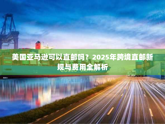 美国亚马逊可以直邮吗?2025年跨境直邮新规与费用全解析 美国亚马逊可以直邮吗?2025年跨境直邮新规与费用全解析