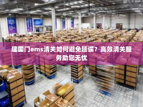 建国门ems清关如何避免延误?高效清关服务助您无忧 建国门ems清关如何避免延误?高效清关服务助您无忧