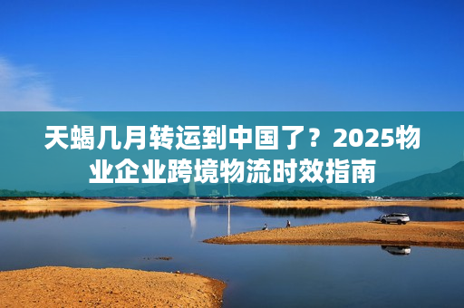 天蝎几月转运到中国了？2025物业企业跨境物流时效指南