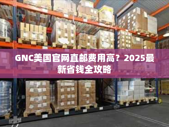 GNC美国官网直邮费用高？2025最新省钱全攻略