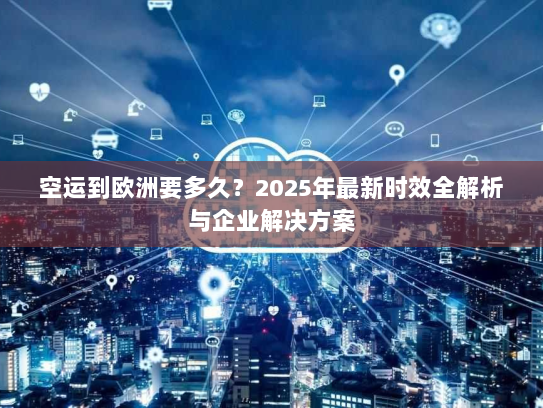 空运到欧洲要多久?2025年最新时效全解析与企业解决方案 空运到欧洲要多久?2025年最新时效全解析与企业解决方案
