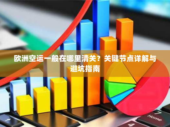欧洲空运一般在哪里清关？关键节点详解与避坑指南