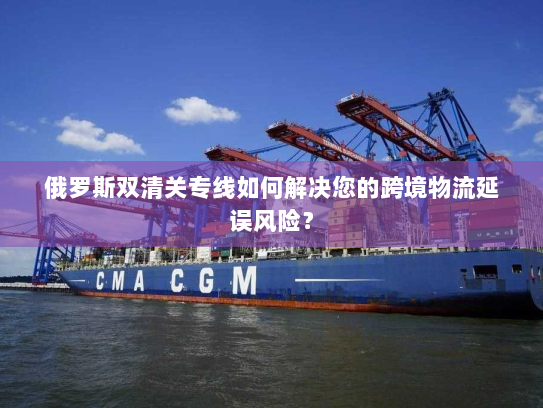 俄罗斯双清关专线如何解决您的跨境物流延误风险? 俄罗斯双清关专线如何解决您的跨境物流延误风险?