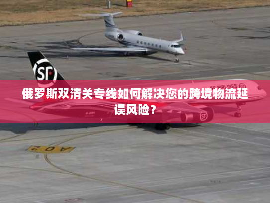 俄罗斯双清关专线如何解决您的跨境物流延误风险? 俄罗斯双清关专线如何解决您的跨境物流延误风险?