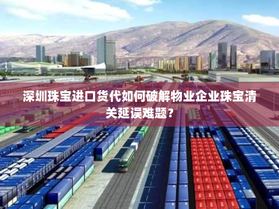 深圳珠宝进口货代如何破解物业企业珠宝清关延误难题？