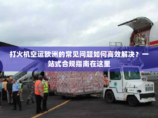 打火机空运欧洲的常见问题如何高效解决?一站式合规指南在这里 打火机空运欧洲的常见问题如何高效解决?一站式合规指南在这里