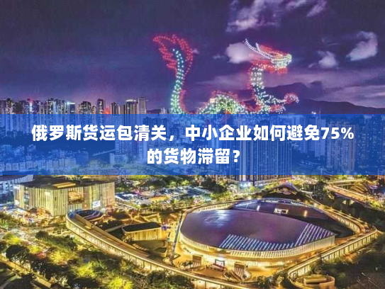 俄罗斯货运包清关,中小企业如何避免75%的货物滞留? 俄罗斯货运包清关,中小企业如何避免75%的货物滞留?