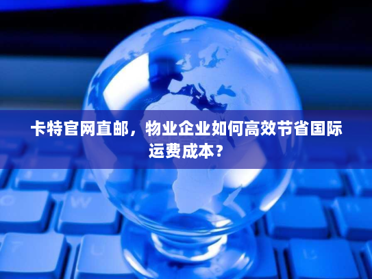 卡特官网直邮,物业企业如何高效节省国际运费成本? 卡特官网直邮,物业企业如何高效节省国际运费成本?