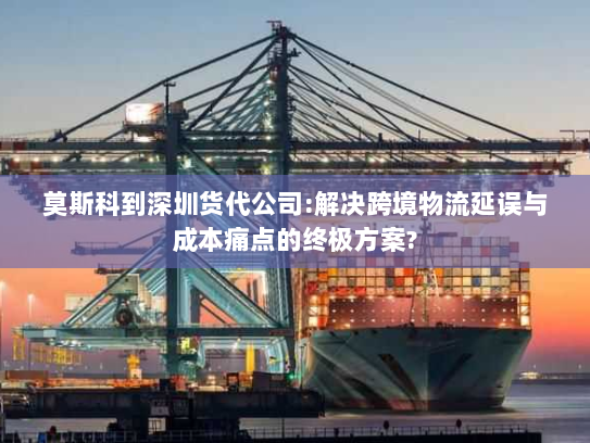 莫斯科到深圳货代公司:解决跨境物流延误与成本痛点的终极方案? 莫斯科到深圳货代公司:解决跨境物流延误与成本痛点的终极方案?