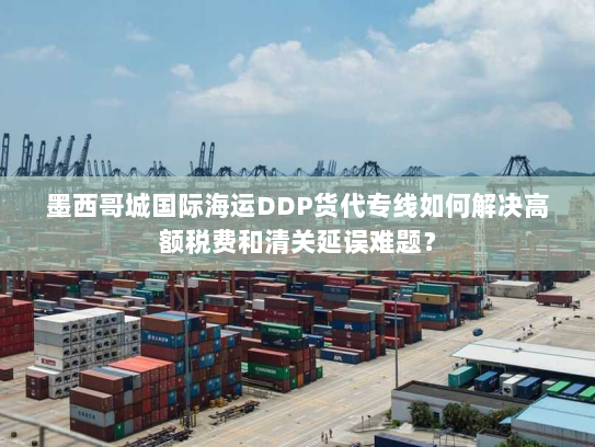 墨西哥城国际海运DDP货代专线如何解决高额税费和清关延误难题? 墨西哥城国际海运DDP货代专线如何解决高额税费和清关延误难题?