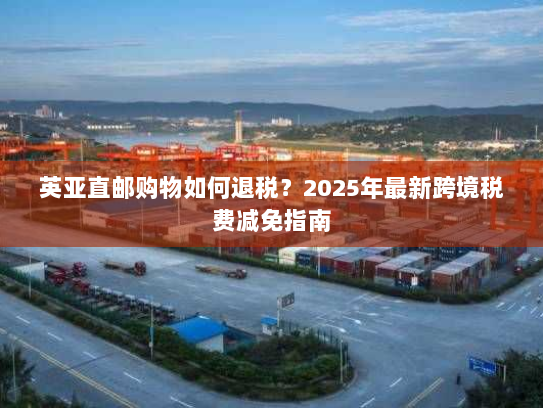 英亚直邮购物如何退税？2025年最新跨境税费减免指南