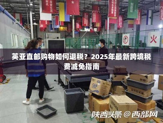英亚直邮购物如何退税？2025年最新跨境税费减免指南