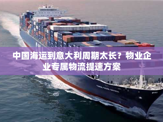 中国海运到意大利周期太长？物业企业专属物流提速方案