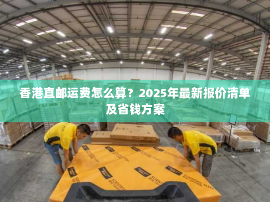 香港直邮运费怎么算?2025年最新报价清单及省钱方案 香港直邮运费怎么算?2025年最新报价清单及省钱方案