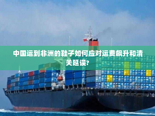 中国运到非洲的鞋子如何应对运费飙升和清关延误?