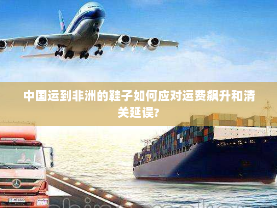 中国运到非洲的鞋子如何应对运费飙升和清关延误?