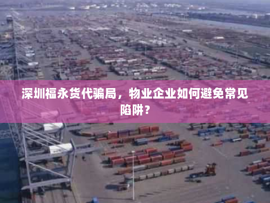 深圳福永货代骗局，物业企业如何避免常见陷阱？